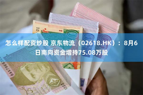 怎么样配资炒股 京东物流（02618.HK）：8月6日南向资金增持75.08万股