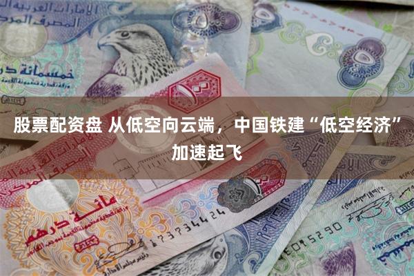股票配资盘 从低空向云端，中国铁建“低空经济”加速起飞