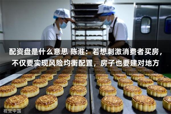 配资盘是什么意思 陈淮：若想刺激消费者买房，不仅要实现风险均衡配置，房子也要建对地方