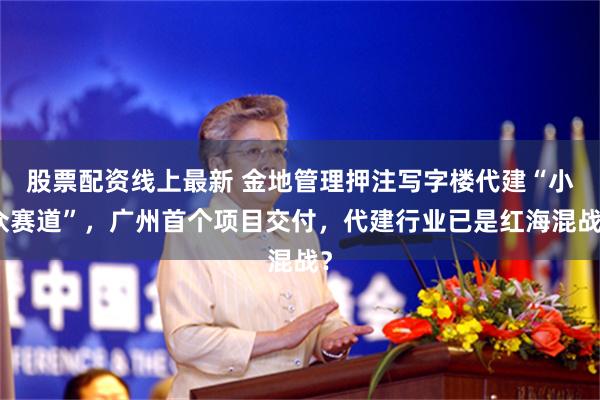 股票配资线上最新 金地管理押注写字楼代建“小众赛道”，广州首个项目交付，代建行业已是红海混战？