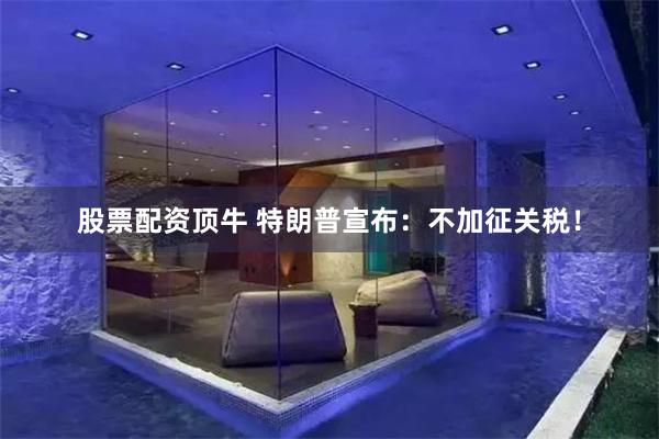 股票配资顶牛 特朗普宣布：不加征关税！