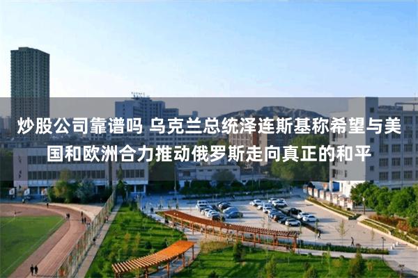炒股公司靠谱吗 乌克兰总统泽连斯基称希望与美国和欧洲合力推动俄罗斯走向真正的和平