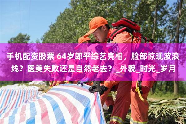 手机配资股票 64岁郎平综艺亮相，脸部惊现波浪线？医美失败还是自然老去？_外貌_时光_岁月