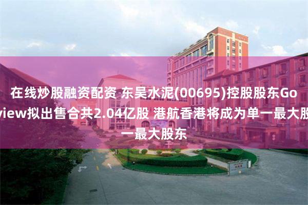 在线炒股融资配资 东吴水泥(00695)控股股东Goldview拟出售合共2.04亿股 港航香港将成为单一最大股东