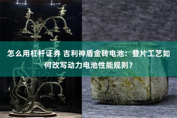 怎么用杠杆证券 吉利神盾金砖电池：叠片工艺如何改写动力电池性能规则？