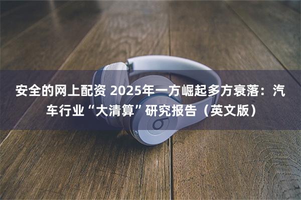 安全的网上配资 2025年一方崛起多方衰落：汽车行业“大清算”研究报告（英文版）