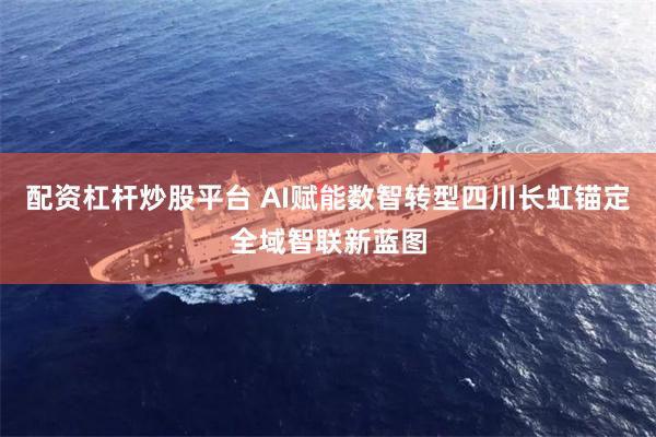 配资杠杆炒股平台 AI赋能数智转型四川长虹锚定全域智联新蓝图