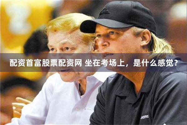 配资首富股票配资网 坐在考场上,是什么感觉?