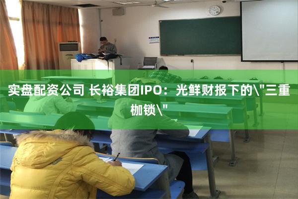 实盘配资公司 长裕集团IPO：光鲜财报下的