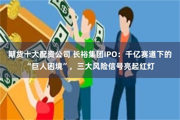 期货十大配资公司 长裕集团IPO：千亿赛道下的“巨人困境”，三大风险信号亮起红灯