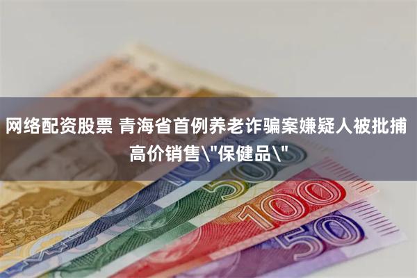 网络配资股票 青海省首例养老诈骗案嫌疑人被批捕 高价销售
